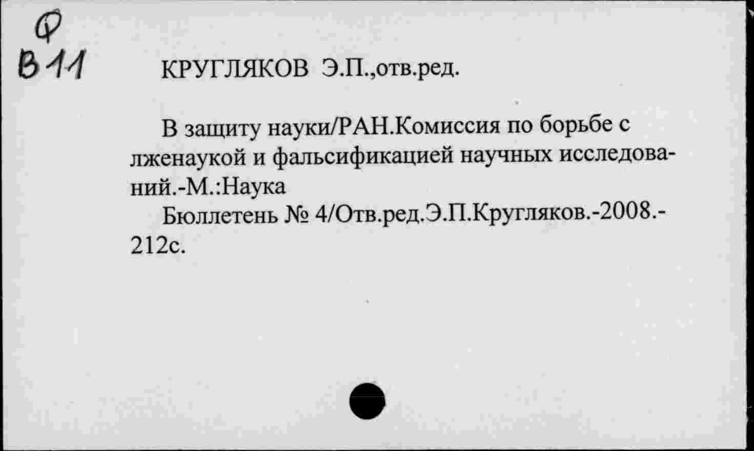 ﻿$
КРУГЛЯКОВ Э.П.,отв.ред.
В защиту науки/Р АН.Комиссия по борьбе с лженаукой и фальсификацией научных исследова-ний.-М.:Наука
Бюллетень № 4/Отв.ред.Э.П.Кругляков.-2008.-212с.